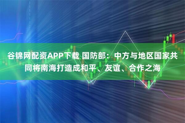 谷锦网配资APP下载 国防部：中方与地区国家共同将南海打造成和平、友谊、合作之海