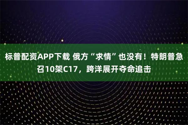 标普配资APP下载 俄方“求情”也没有！特朗普急召10架C17，跨洋展开夺命追击