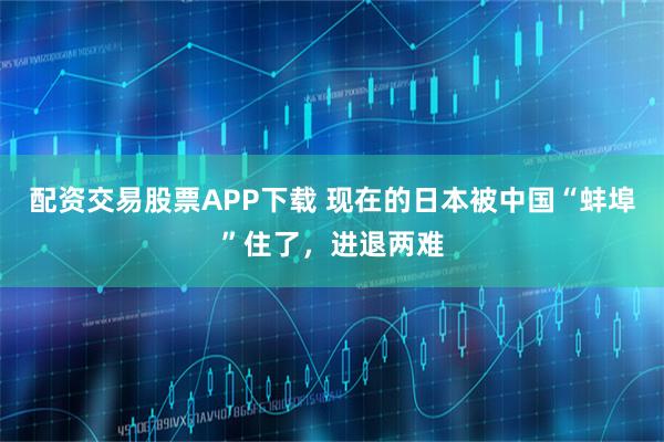 配资交易股票APP下载 现在的日本被中国“蚌埠”住了，进退两难