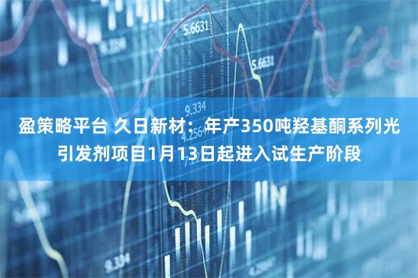 盈策略平台 久日新材：年产350吨羟基酮系列光引发剂项目1月13日起进入试生产阶段