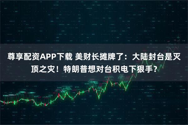 尊享配资APP下载 美财长摊牌了：大陆封台是灭顶之灾！特朗普想对台积电下狠手？