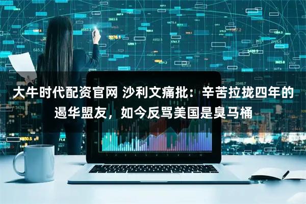 大牛时代配资官网 沙利文痛批：辛苦拉拢四年的遏华盟友，如今反骂美国是臭马桶