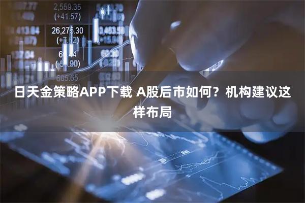 日天金策略APP下载 A股后市如何？机构建议这样布局