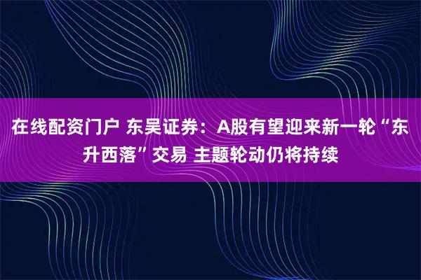 在线配资门户 东吴证券：A股有望迎来新一轮“东升西落”交易 主题轮动仍将持续