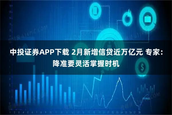 中投证券APP下载 2月新增信贷近万亿元 专家：降准要灵活掌握时机