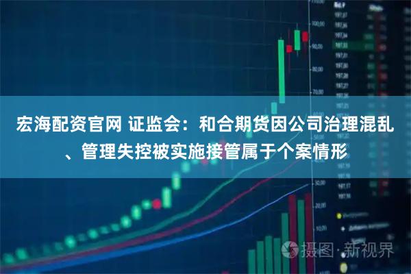 宏海配资官网 证监会：和合期货因公司治理混乱、管理失控被实施接管属于个案情形