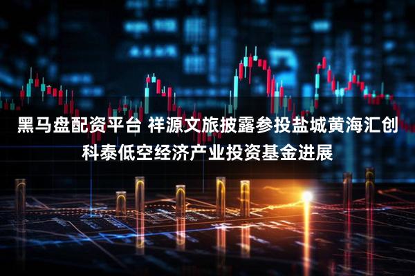 黑马盘配资平台 祥源文旅披露参投盐城黄海汇创科泰低空经济产业投资基金进展
