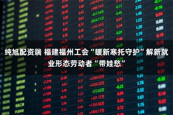 纯旭配资端 福建福州工会“暖新寒托守护”解新就业形态劳动者“带娃愁”