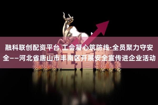 融科联创配资平台 工会凝心筑防线·全员聚力守安全——河北省唐山市丰南区开展安全宣传进企业活动