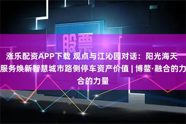 涨乐配资APP下载 观点与江沁园对话：阳光海天 以服务焕新智慧城市路侧停车资产价值 | 博鳌·融合的力量