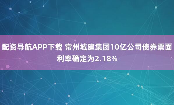配资导航APP下载 常州城建集团10亿公司债券票面利率确定为2.18%