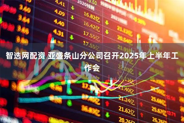 智选网配资 亚盛条山分公司召开2025年上半年工作会