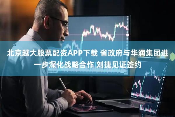 北京越大股票配资APP下载 省政府与华润集团进一步深化战略合作 刘捷见证签约