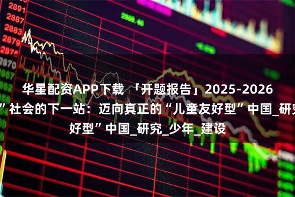 华星配资APP下载 「开题报告」2025-2026 | “养育友好”社会的下一站：迈向真正的“儿童友好型”中国_研究_少年_建设