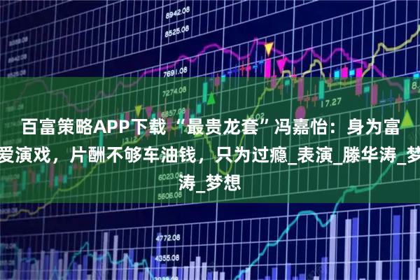 百富策略APP下载 “最贵龙套”冯嘉怡：身为富豪爱演戏，片酬不够车油钱，只为过瘾_表演_滕华涛_梦想
