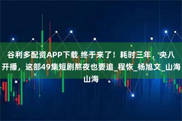 谷利多配资APP下载 终于来了！耗时三年，央八开播，这部49集短剧熬夜也要追_程恢_杨旭文_山海