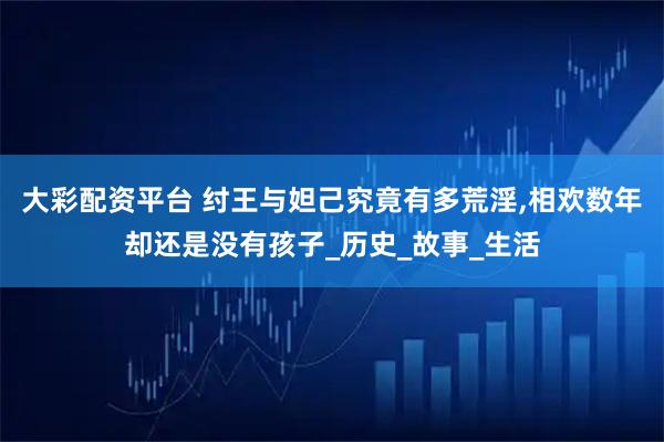 大彩配资平台 纣王与妲己究竟有多荒淫,相欢数年却还是没有孩子_历史_故事_生活