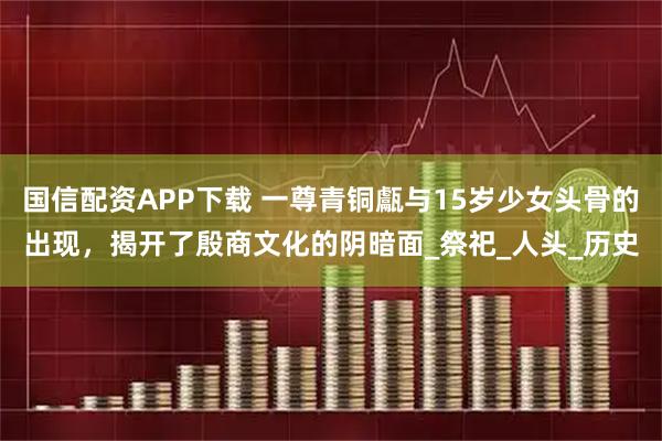 国信配资APP下载 一尊青铜甗与15岁少女头骨的出现，揭开了殷商文化的阴暗面_祭祀_人头_历史
