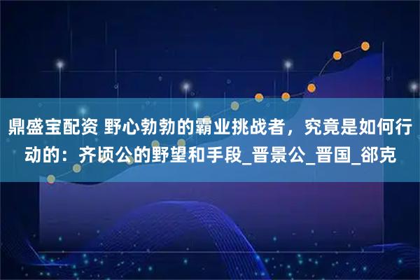 鼎盛宝配资 野心勃勃的霸业挑战者，究竟是如何行动的：齐顷公的野望和手段_晋景公_晋国_郤克