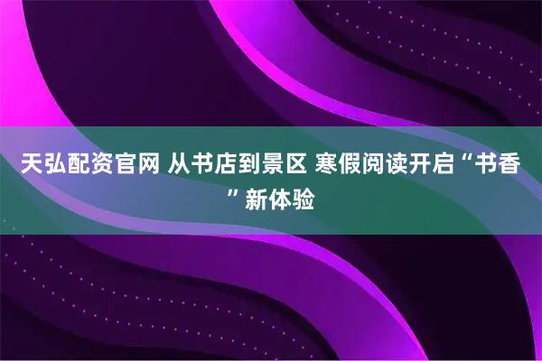 天弘配资官网 从书店到景区 寒假阅读开启“书香”新体验