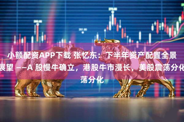 小额配资APP下载 张忆东：下半年资产配置全景展望 ——A 股慢牛确立，港股牛市漫长，美股震荡分化