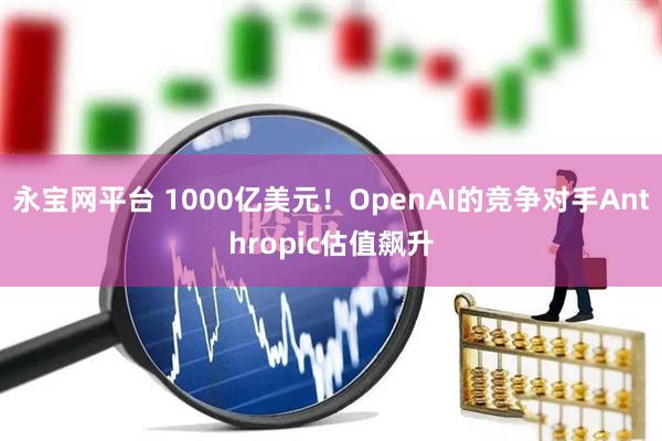 永宝网平台 1000亿美元！OpenAI的竞争对手Anthropic估值飙升