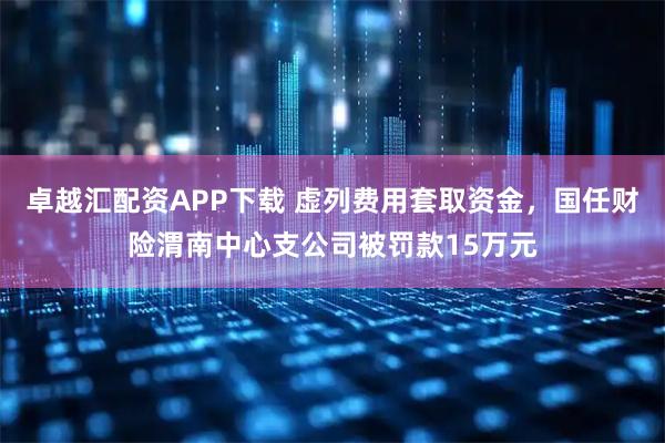 卓越汇配资APP下载 虚列费用套取资金，国任财险渭南中心支公司被罚款15万元