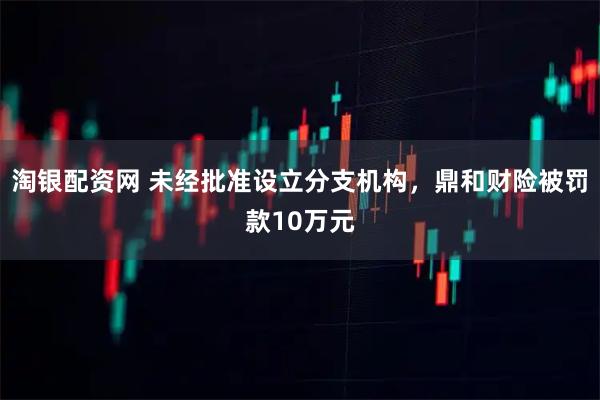 淘银配资网 未经批准设立分支机构，鼎和财险被罚款10万元
