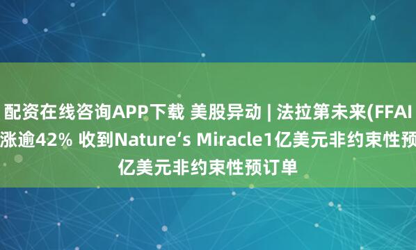 配资在线咨询APP下载 美股异动 | 法拉第未来(FFAI.US)涨逾42% 收到Nature‘s Miracle1亿美元非约束性预订单