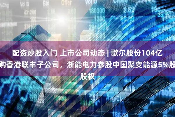 配资炒股入门 上市公司动态 | 歌尔股份104亿收购香港联丰子公司，浙能电力参股中国聚变能源5%股权