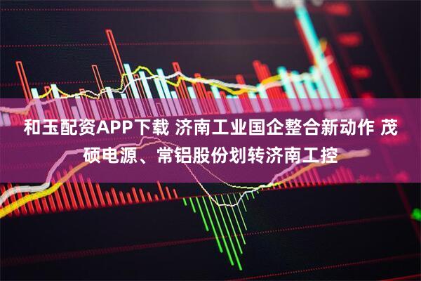 和玉配资APP下载 济南工业国企整合新动作 茂硕电源、常铝股份划转济南工控