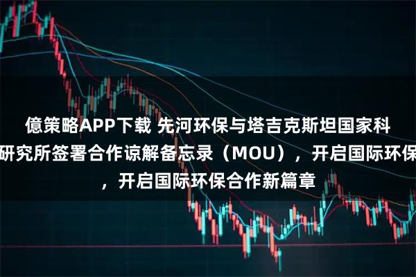 億策略APP下载 先河环保与塔吉克斯坦国家科学院水问题研究所签署合作谅解备忘录（MOU），开启国际环保合作新篇章