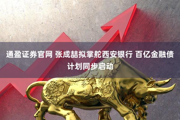 通盈证券官网 张成喆拟掌舵西安银行 百亿金融债计划同步启动