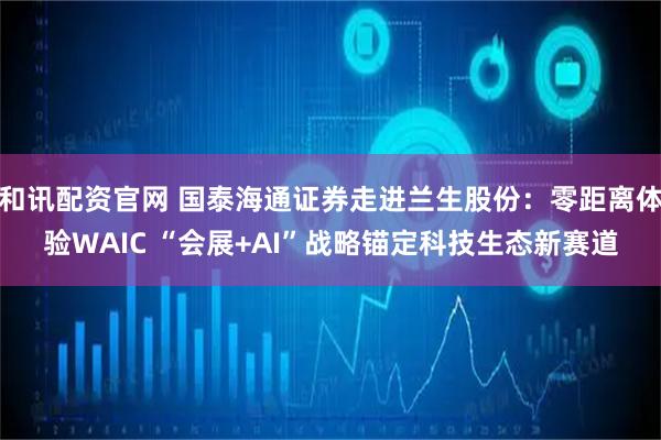 和讯配资官网 国泰海通证券走进兰生股份：零距离体验WAIC “会展+AI”战略锚定科技生态新赛道