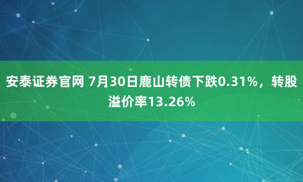 安泰证券官网 7月30日鹿山转债下跌0.31%，转股溢价率13.26%