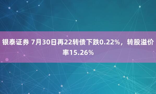 银泰证券 7月30日再22转债下跌0.22%，转股溢价率15.26%