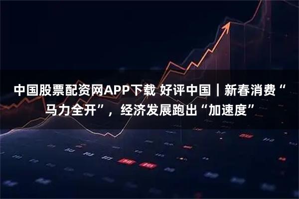 中国股票配资网APP下载 好评中国｜新春消费“马力全开”，经济发展跑出“加速度”