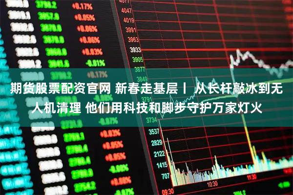 期货股票配资官网 新春走基层丨 从长杆敲冰到无人机清理 他们用科技和脚步守护万家灯火