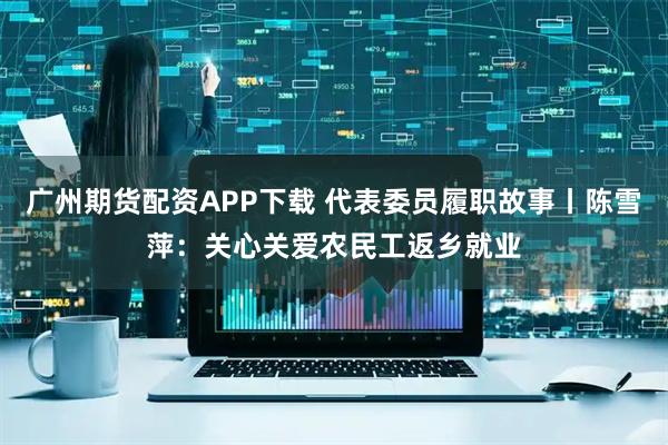 广州期货配资APP下载 代表委员履职故事丨陈雪萍：关心关爱农民工返乡就业