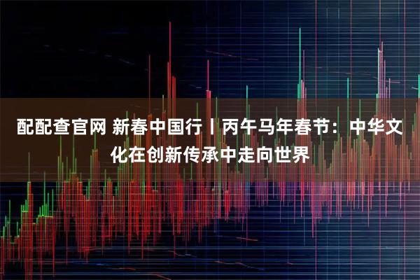 配配查官网 新春中国行丨丙午马年春节：中华文化在创新传承中走向世界