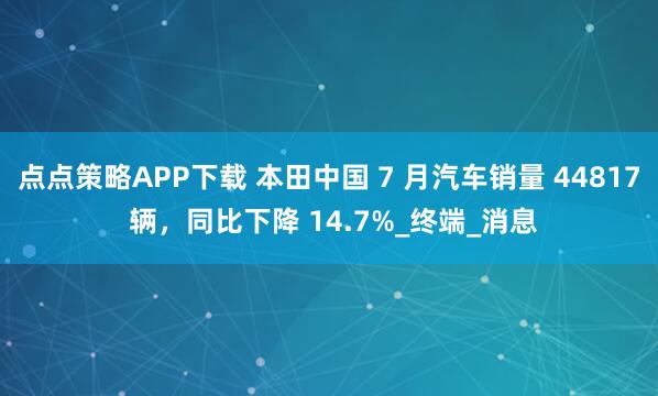 点点策略APP下载 本田中国 7 月汽车销量 44817 辆，同比下降 14.7%_终端_消息