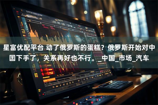 星富优配平台 动了俄罗斯的蛋糕？俄罗斯开始对中囯下手了，关系再好也不行。_中国_市场_汽车