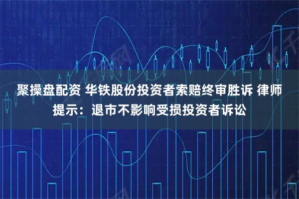 聚操盘配资 华铁股份投资者索赔终审胜诉 律师提示：退市不影响受损投资者诉讼