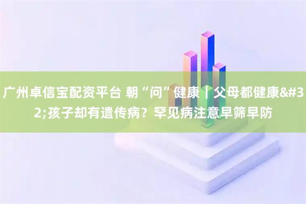 广州卓信宝配资平台 朝“问”健康｜父母都健康 孩子却有遗传病？罕见病注意早筛早防