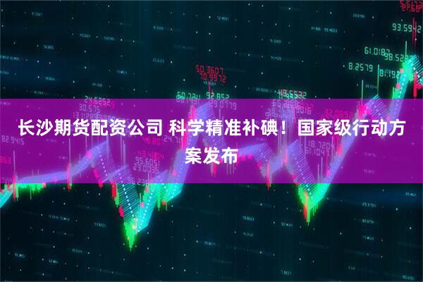 长沙期货配资公司 科学精准补碘！国家级行动方案发布