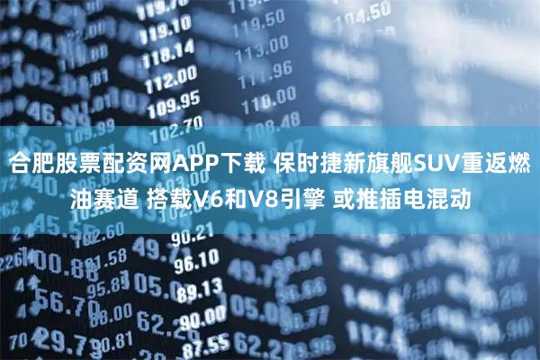 合肥股票配资网APP下载 保时捷新旗舰SUV重返燃油赛道 搭载V6和V8引擎 或推插电混动