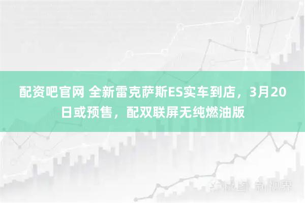 配资吧官网 全新雷克萨斯ES实车到店，3月20日或预售，配双联屏无纯燃油版
