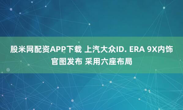 股米网配资APP下载 上汽大众ID. ERA 9X内饰官图发布 采用六座布局