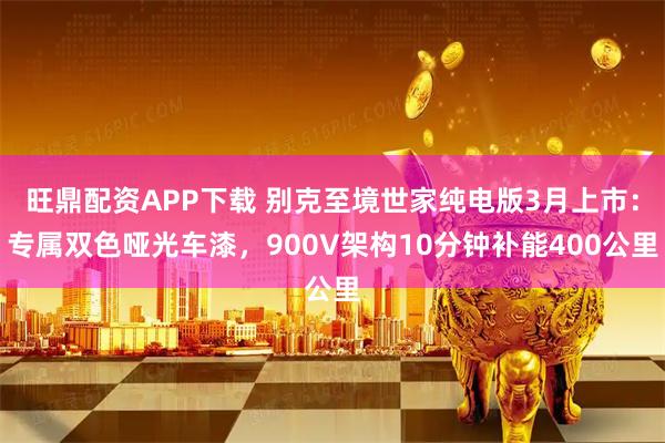 旺鼎配资APP下载 别克至境世家纯电版3月上市：专属双色哑光车漆，900V架构10分钟补能400公里