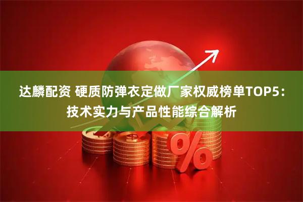 达麟配资 硬质防弹衣定做厂家权威榜单TOP5：技术实力与产品性能综合解析